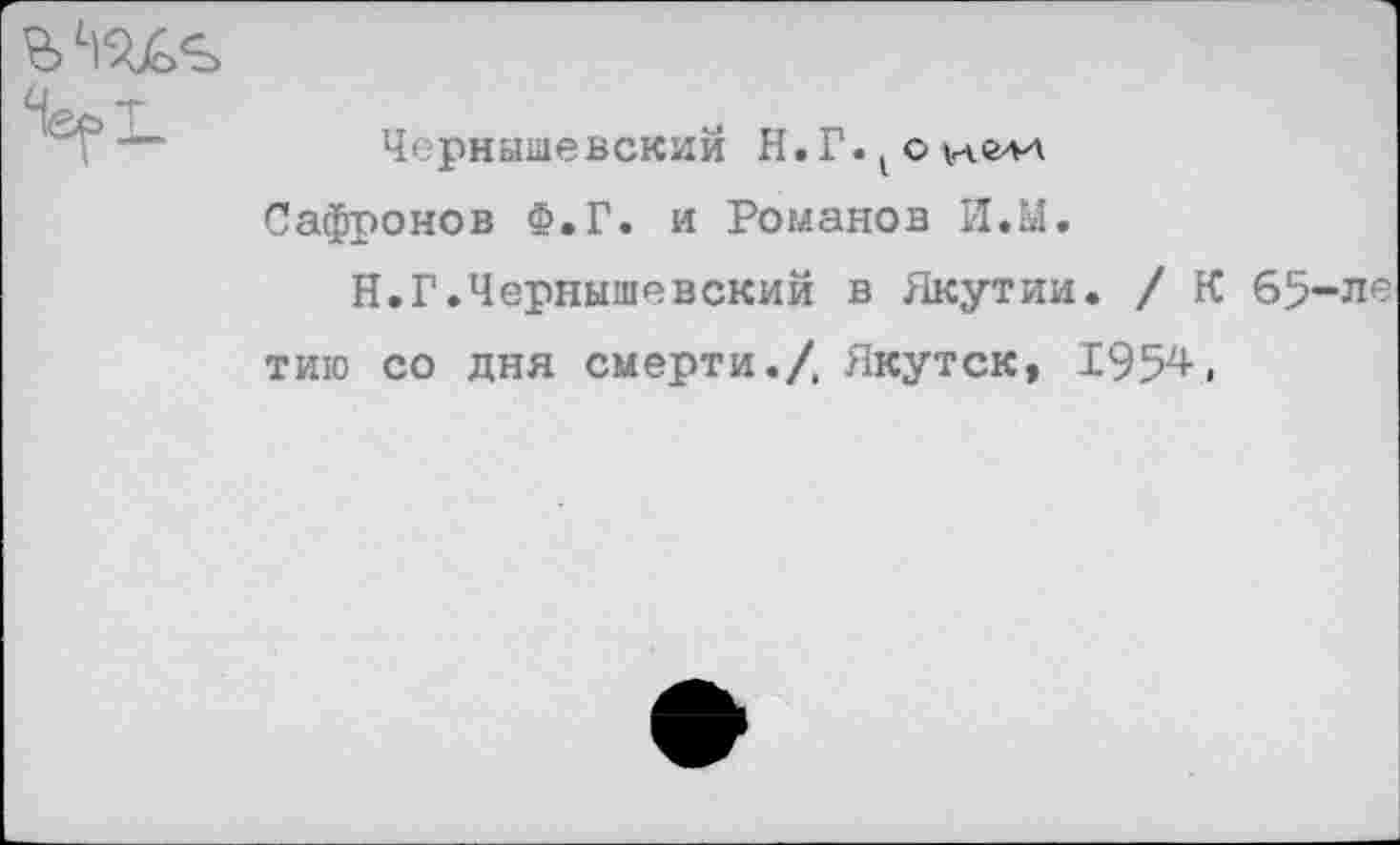 ﻿Чернышевский Н. Г. 1 с
Сафронов Ф.Г. и Романов И.М.
Н.Г.Чернышевский в Якутии. / К 65-ле тию со дня смерти./, Якутск, 1954,